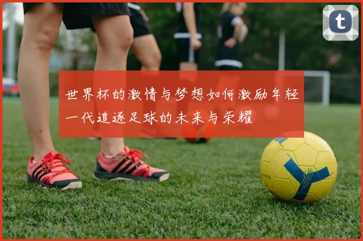 世界杯的激情与梦想如何激励年轻一代追逐足球的未来与荣耀