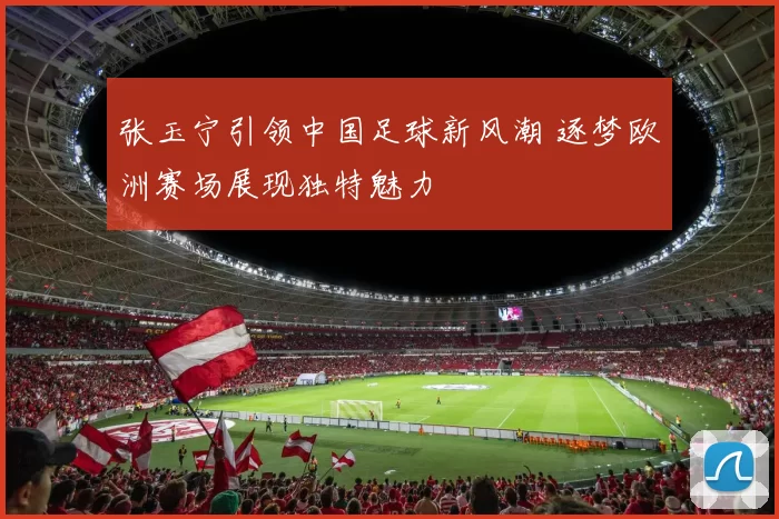 张玉宁引领中国足球新风潮 逐梦欧洲赛场展现独特魅力