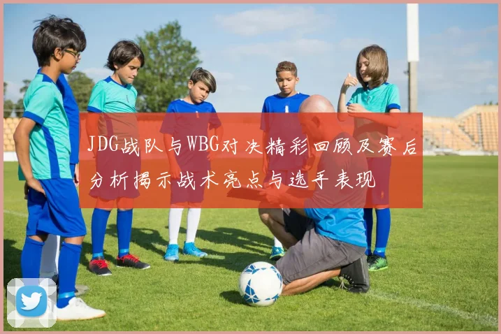 JDG战队与WBG对决精彩回顾及赛后分析揭示战术亮点与选手表现
