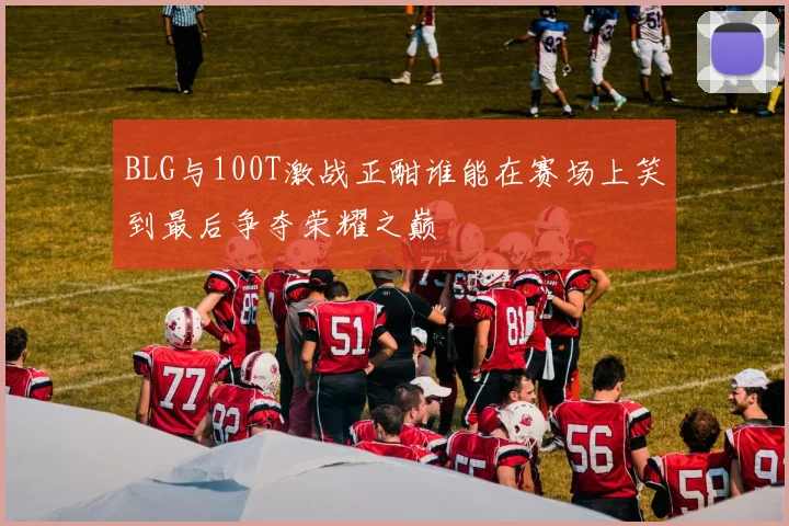 BLG与100T激战正酣谁能在赛场上笑到最后争夺荣耀之巅