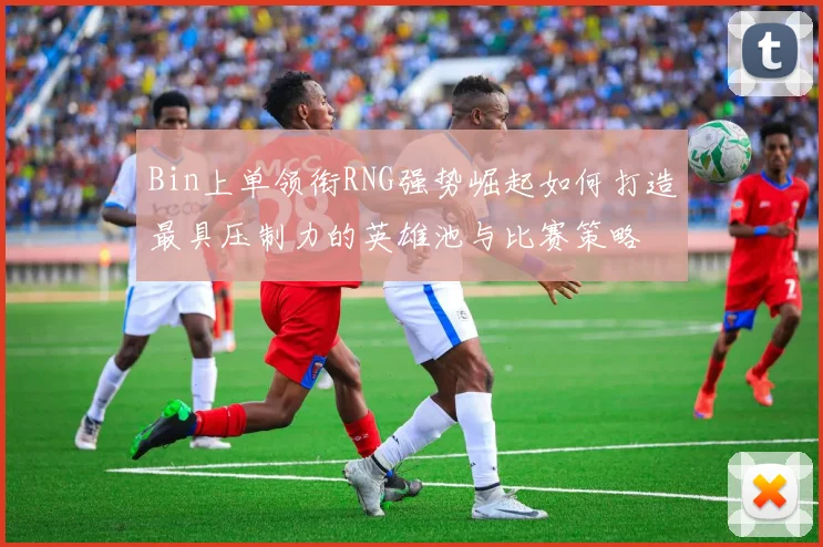 Bin上单领衔RNG强势崛起如何打造最具压制力的英雄池与比赛策略