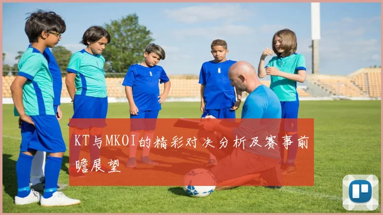 KT与MKOI的精彩对决分析及赛事前瞻展望