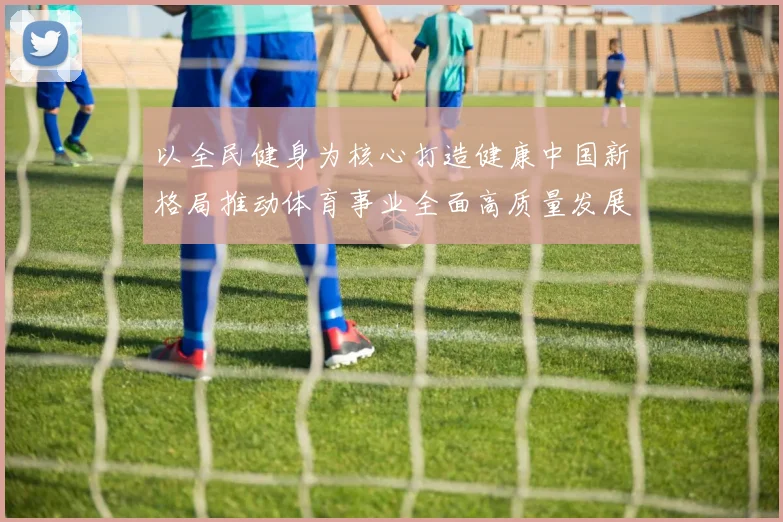 以全民健身为核心打造健康中国新格局推动体育事业全面高质量发展