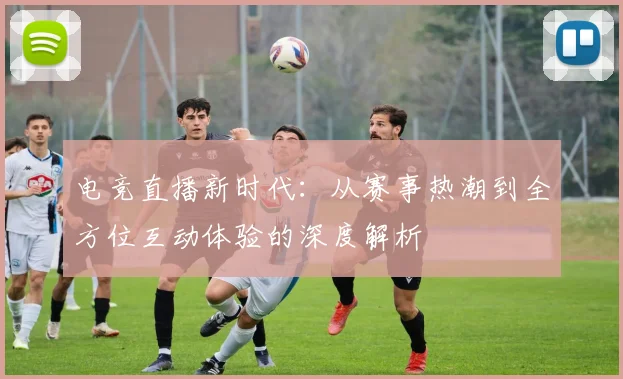 电竞直播新时代：从赛事热潮到全方位互动体验的深度解析