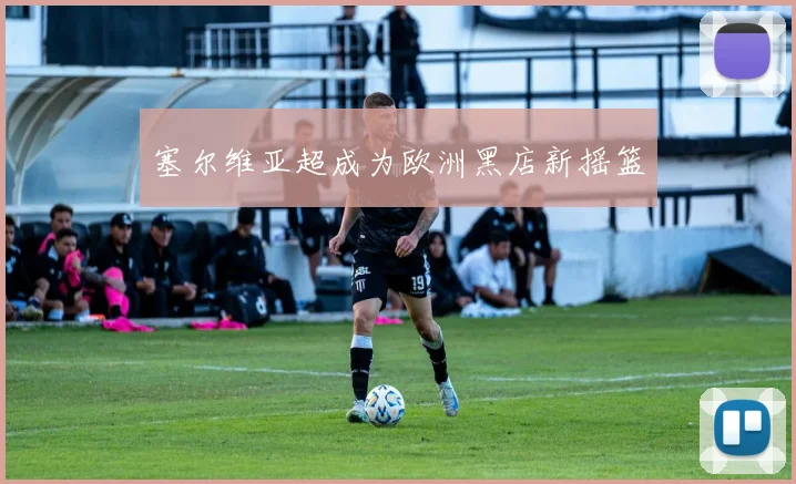 塞尔维亚超成为欧洲黑店新摇篮