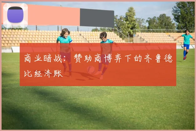 商业暗战：赞助商博弈下的齐鲁德比经济账