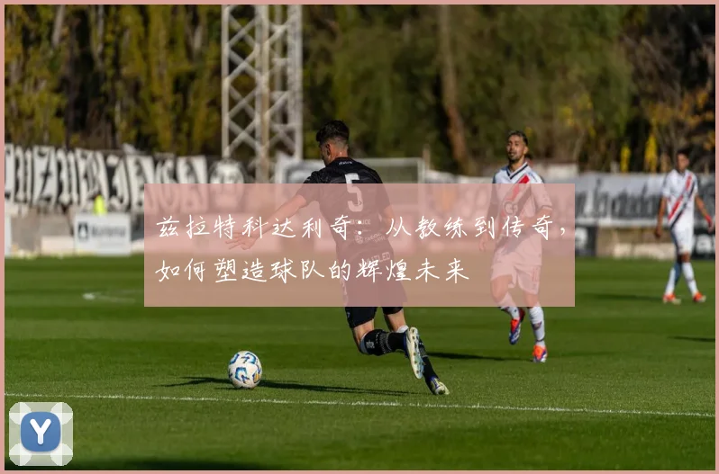 兹拉特科达利奇：从教练到传奇，如何塑造球队的辉煌未来