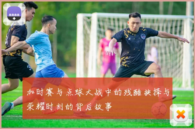 加时赛与点球大战中的残酷抉择与荣耀时刻的背后故事
