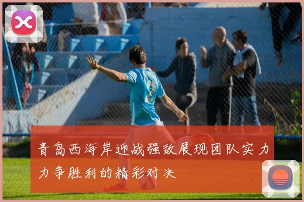 青岛西海岸迎战强敌展现团队实力力争胜利的精彩对决
